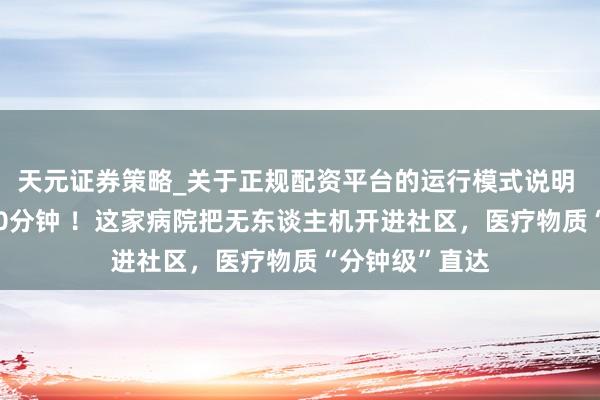 天元证券策略_关于正规配资平台的运行模式说明 从24小时到10分钟 ！这家病院把无东谈主机开进社区，医疗物质“分钟级”直达