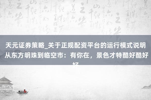 天元证券策略_关于正规配资平台的运行模式说明 从东方明珠到临空市：有你在，景色才特酷好酷好