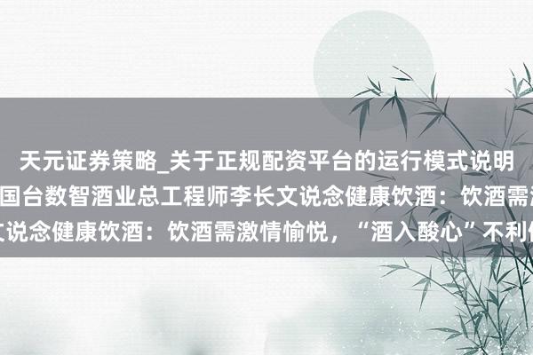 天元证券策略_关于正规配资平台的运行模式说明 赤水河谷 中国酱香丨国台数智酒业总工程师李长文说念健康饮酒：饮酒需激情愉悦，“酒入酸心”不利健康