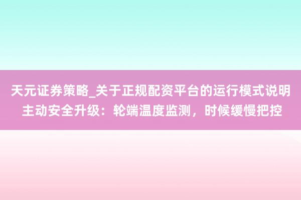 天元证券策略_关于正规配资平台的运行模式说明 主动安全升级：轮端温度监测，时候缓慢把控