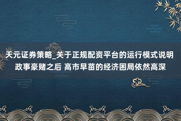 天元证券策略_关于正规配资平台的运行模式说明 政事豪赌之后 高市早苗的经济困局依然高深