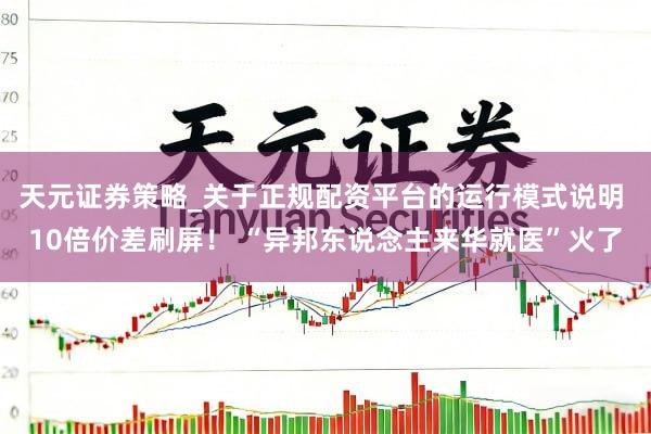 天元证券策略_关于正规配资平台的运行模式说明 10倍价差刷屏！ “异邦东说念主来华就医”火了