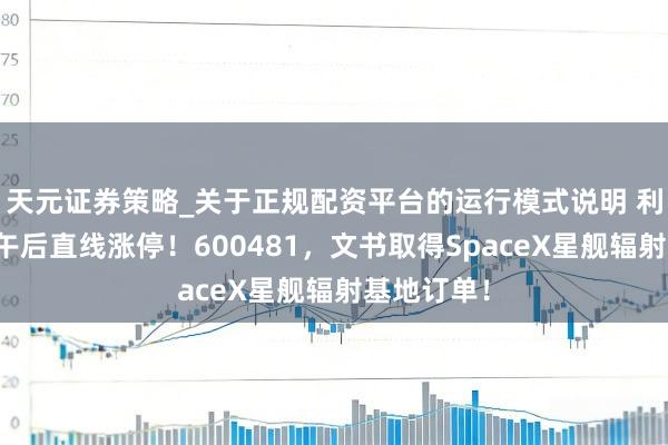 天元证券策略_关于正规配资平台的运行模式说明 利好突袭，午后直线涨停！600481，文书取得SpaceX星舰辐射基地订单！