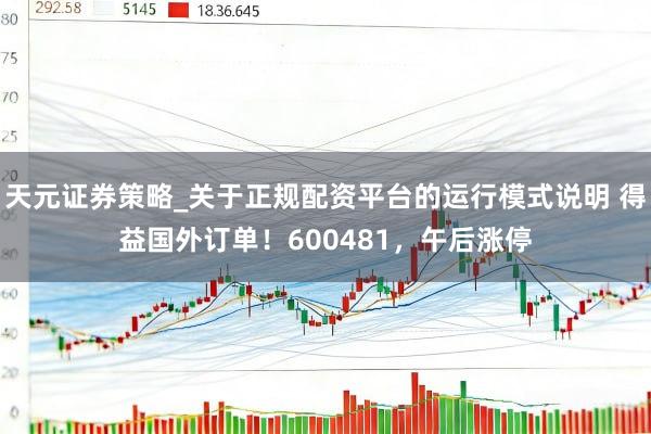 天元证券策略_关于正规配资平台的运行模式说明 得益国外订单！600481，午后涨停