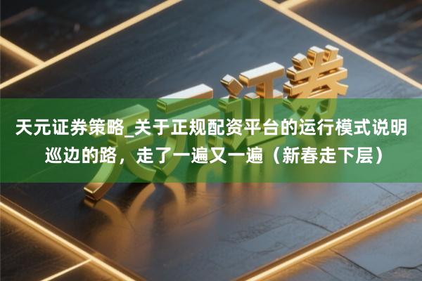 天元证券策略_关于正规配资平台的运行模式说明 巡边的路，走了一遍又一遍（新春走下层）