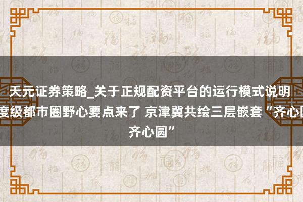 天元证券策略_关于正规配资平台的运行模式说明 国度级都市圈野心要点来了 京津冀共绘三层嵌套“齐心圆”